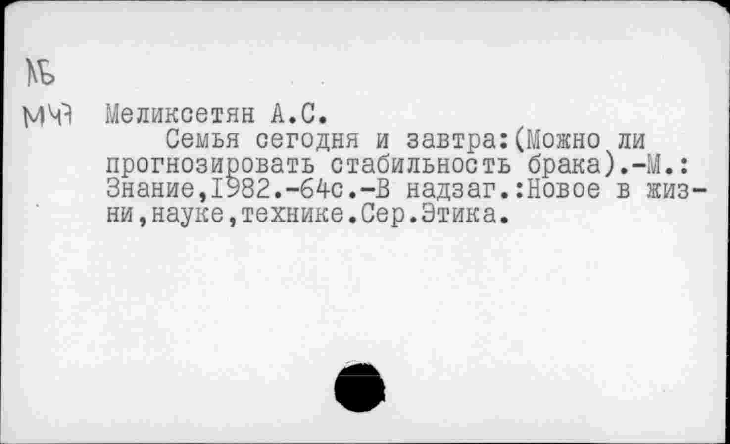 ﻿№
Меликсетян А.С.
Семья сегодня и завтра:(Можно ли прогнозировать стабильность брака).-М.: Знание,1У82.-64с.-В надзаг.:Новое в жизни ,науке,технике.Сер.Этика.